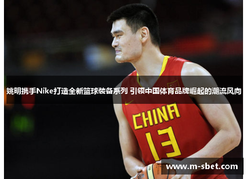 姚明携手Nike打造全新篮球装备系列 引领中国体育品牌崛起的潮流风向